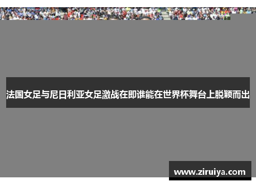 法国女足与尼日利亚女足激战在即谁能在世界杯舞台上脱颖而出