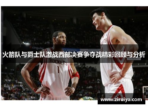 火箭队与爵士队激战西部决赛争夺战精彩回顾与分析