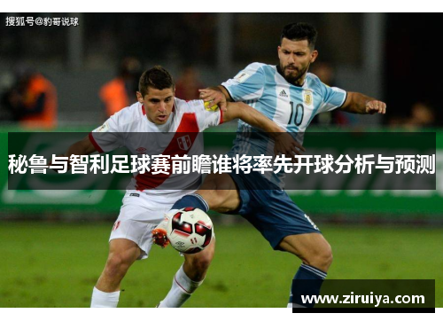 秘鲁与智利足球赛前瞻谁将率先开球分析与预测